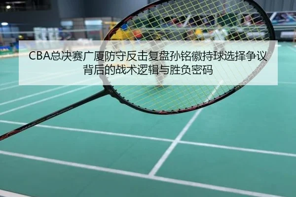 CBA总决赛广厦防守反击复盘孙铭徽持球选择争议背后的战术逻辑与胜负密码