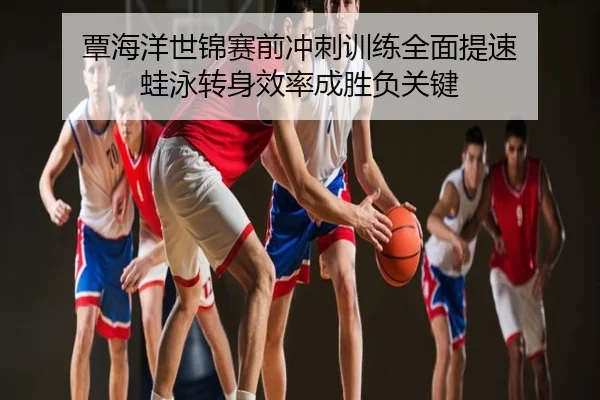 覃海洋世锦赛前冲刺训练全面提速 蛙泳转身效率成胜负关键