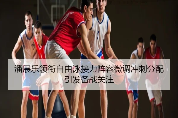 潘展乐领衔自由泳接力阵容微调冲刺分配引发备战关注