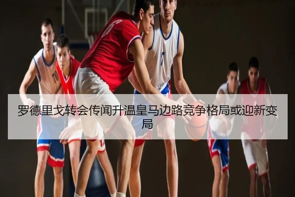 罗德里戈转会传闻升温皇马边路竞争格局或迎新变局