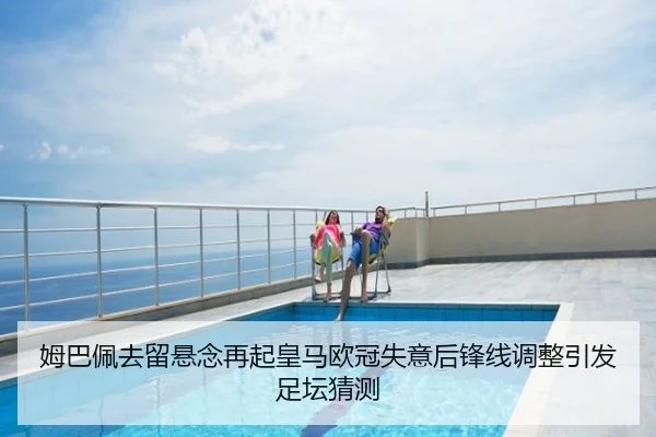 姆巴佩去留悬念再起皇马欧冠失意后锋线调整引发足坛猜测