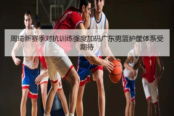 周琦新赛季对抗训练强度加码广东男篮护筐体系受期待