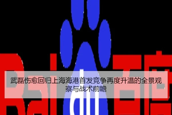 武磊伤愈回归上海海港首发竞争再度升温的全景观察与战术前瞻