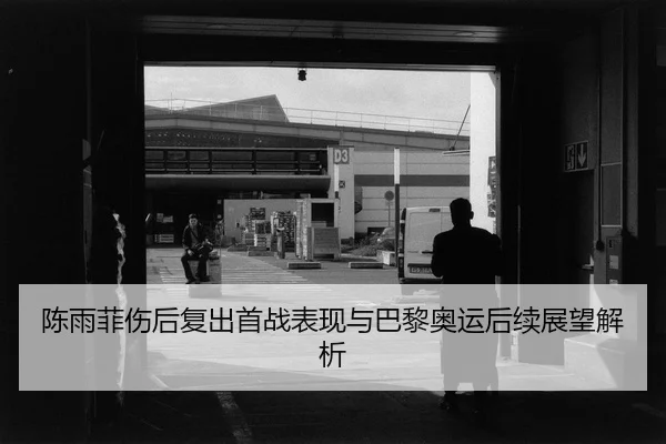 陈雨菲伤后复出首战表现与巴黎奥运后续展望解析