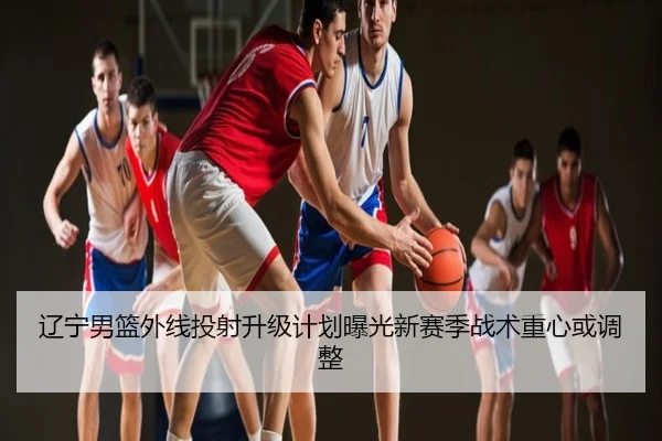 辽宁男篮外线投射升级计划曝光新赛季战术重心或调整