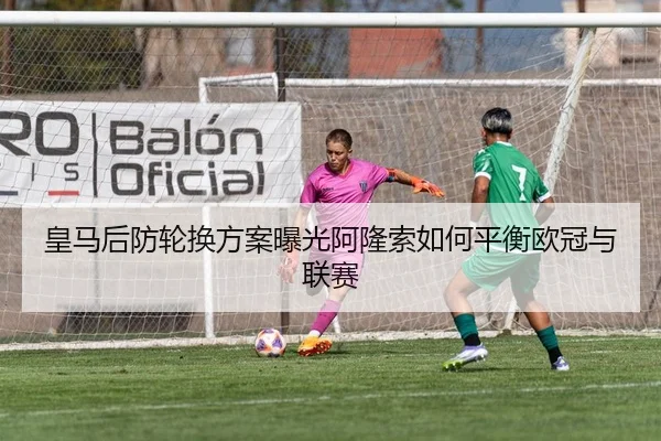 皇马后防轮换方案曝光阿隆索如何平衡欧冠与联赛